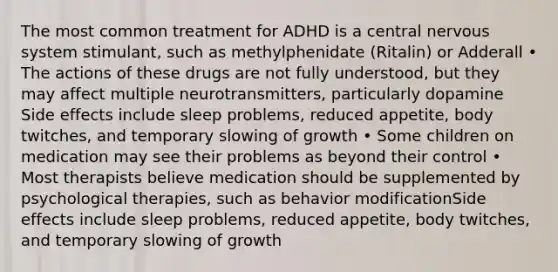 The most common treatment for ADHD is a central nervous system stimulant, such as methylphenidate (Ritalin) or Adderall • The actions of these drugs are not fully understood, but they may affect multiple neurotransmitters, particularly dopamine Side effects include sleep problems, reduced appetite, body twitches, and temporary slowing of growth • Some children on medication may see their problems as beyond their control • Most therapists believe medication should be supplemented by psychological therapies, such as behavior modificationSide effects include sleep problems, reduced appetite, body twitches, and temporary slowing of growth