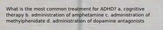 What is the most common treatment for ADHD? a. cognitive therapy b. administration of amphetamine c. administration of methylphenidate d. administration of dopamine antagonists