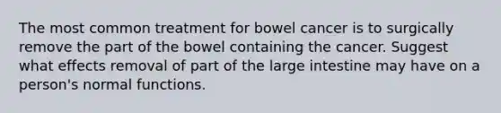 The most common treatment for bowel cancer is to surgically remove the part of the bowel containing the cancer. Suggest what effects removal of part of the large intestine may have on a person's normal functions.