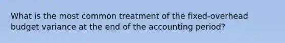 What is the most common treatment of the fixed-overhead budget variance at the end of the accounting period?