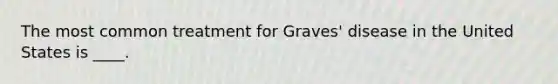 The most common treatment for Graves' disease in the United States is ____.