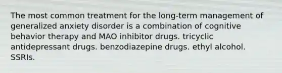 The most common treatment for the long-term management of generalized anxiety disorder is a combination of cognitive behavior therapy and MAO inhibitor drugs. tricyclic antidepressant drugs. benzodiazepine drugs. ethyl alcohol. SSRIs.