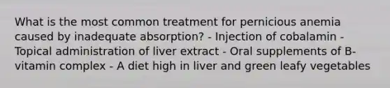 What is the most common treatment for pernicious anemia caused by inadequate absorption? - Injection of cobalamin - Topical administration of liver extract - Oral supplements of B-vitamin complex - A diet high in liver and green leafy vegetables