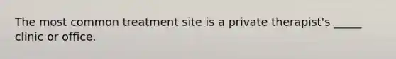 The most common treatment site is a private therapist's _____ clinic or office.