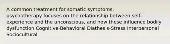 A common treatment for somatic symptoms, _____________ psychotherapy focuses on the relationship between self-experience and the unconscious, and how these influence bodily dysfunction.Cognitive-Behavioral Diathesis-Stress Interpersonal Sociocultural