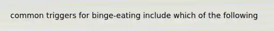 common triggers for binge-eating include which of the following