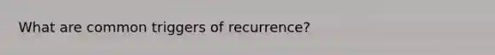 What are common triggers of recurrence?