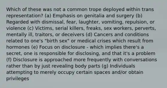 Which of these was not a common trope deployed within trans representation? (a) Emphasis on genitalia and surgery (b) Regarded with dismissal, fear, laughter, vomiting, repulsion, or violence (c) Victims, serial killers, freaks, sex workers, perverts, mentally ill, traitors, or deceivers (d) Cancers and conditions related to one's "birth sex" or medical crises which result from hormones (e) Focus on disclosure - which implies there's a secret, one is responsible for disclosing, and that it's a problem (f) Disclosure is approached more frequently with conversations rather than by just revealing body parts (g) Individuals attempting to merely occupy certain spaces and/or obtain privileges