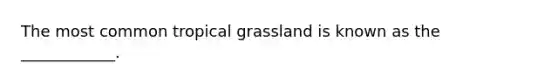 The most common tropical grassland is known as the ____________.