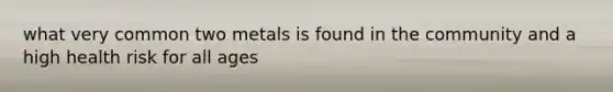 what very common two metals is found in the community and a high health risk for all ages