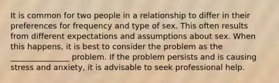 It is common for two people in a relationship to differ in their preferences for frequency and type of sex. This often results from different expectations and assumptions about sex. When this happens, it is best to consider the problem as the _______________ problem. If the problem persists and is causing stress and anxiety, it is advisable to seek professional help.