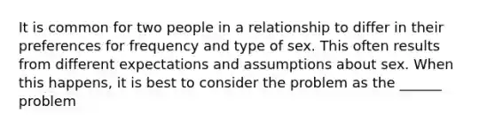 It is common for two people in a relationship to differ in their preferences for frequency and type of sex. This often results from different expectations and assumptions about sex. When this happens, it is best to consider the problem as the ______ problem