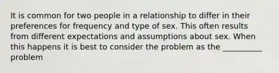 It is common for two people in a relationship to differ in their preferences for frequency and type of sex. This often results from different expectations and assumptions about sex. When this happens it is best to consider the problem as the __________ problem