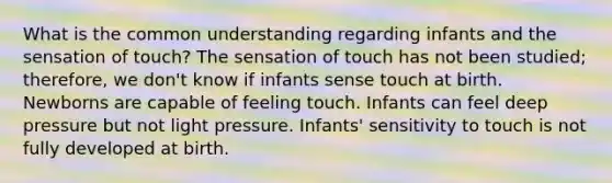 What is the common understanding regarding infants and the sensation of touch? The sensation of touch has not been studied; therefore, we don't know if infants sense touch at birth. Newborns are capable of feeling touch. Infants can feel deep pressure but not light pressure. Infants' sensitivity to touch is not fully developed at birth.