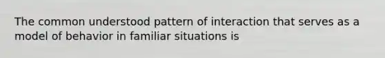 The common understood pattern of interaction that serves as a model of behavior in familiar situations is