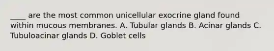 ____ are the most common unicellular exocrine gland found within mucous membranes. A. Tubular glands B. Acinar glands C. Tubuloacinar glands D. Goblet cells