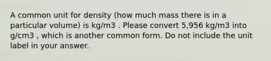 A common unit for density (how much mass there is in a particular volume) is kg/m3 . Please convert 5,956 kg/m3 into g/cm3 , which is another common form. Do not include the unit label in your answer.