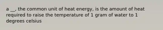 a __, the common unit of heat energy, is the amount of heat required to raise the temperature of 1 gram of water to 1 degrees celsius