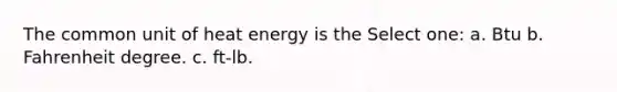 The common unit of heat energy is the Select one: a. Btu b. Fahrenheit degree. c. ft-lb.