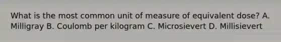 What is the most common unit of measure of equivalent dose? A. Milligray B. Coulomb per kilogram C. Microsievert D. Millisievert