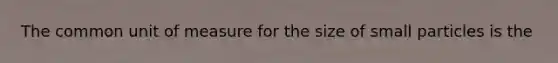 The common unit of measure for the size of small particles is the