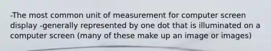 -The most common unit of measurement for computer screen display -generally represented by one dot that is illuminated on a computer screen (many of these make up an image or images)