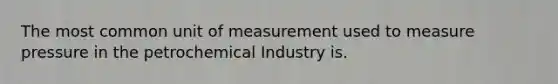 The most common unit of measurement used to measure pressure in the petrochemical Industry is.