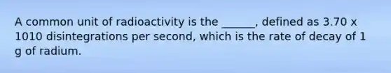 A common unit of radioactivity is the ______, defined as 3.70 x 1010 disintegrations per second, which is the rate of decay of 1 g of radium.