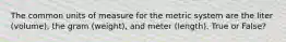 The common units of measure for the metric system are the liter (volume), the gram (weight), and meter (length). True or False?