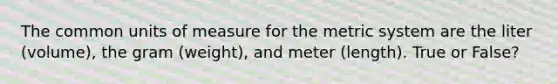 The common units of measure for the metric system are the liter (volume), the gram (weight), and meter (length). True or False?