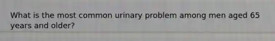 What is the most common urinary problem among men aged 65 years and older?
