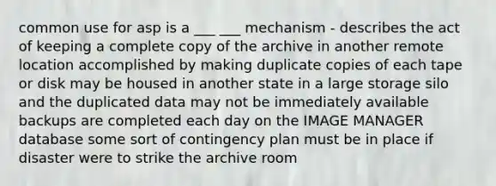 common use for asp is a ___ ___ mechanism - describes the act of keeping a complete copy of the archive in another remote location accomplished by making duplicate copies of each tape or disk may be housed in another state in a large storage silo and the duplicated data may not be immediately available backups are completed each day on the IMAGE MANAGER database some sort of contingency plan must be in place if disaster were to strike the archive room