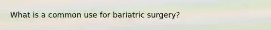 What is a common use for bariatric surgery?