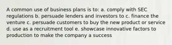 A common use of business plans is to: a. comply with SEC regulations b. persuade lenders and investors to c. finance the venture c. persuade customers to buy the new product or service d. use as a recruitment tool e. showcase innovative factors to production to make the company a success