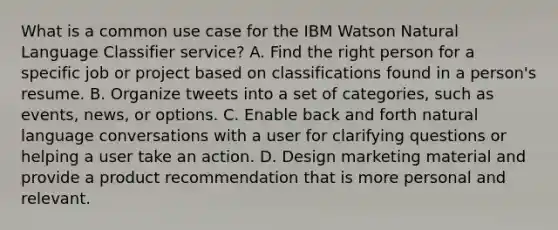 What is a common use case for the IBM Watson Natural Language Classifier service? A. Find the right person for a specific job or project based on classifications found in a person's resume. B. Organize tweets into a set of categories, such as events, news, or options. C. Enable back and forth natural language conversations with a user for clarifying questions or helping a user take an action. D. Design marketing material and provide a product recommendation that is more personal and relevant.