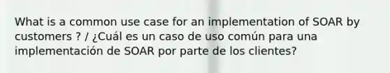 What is a common use case for an implementation of SOAR by customers ? / ¿Cuál es un caso de uso común para una implementación de SOAR por parte de los clientes?