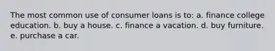 The most common use of consumer loans is to: a. finance college education. b. buy a house. c. finance a vacation. d. buy furniture. e. purchase a car.