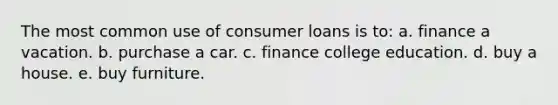 The most common use of consumer loans is to: a. finance a vacation. b. purchase a car. c. finance college education. d. buy a house. e. buy furniture.