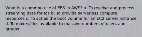 What is a common use of EBS in AWS? a. To receive and process streaming data for IoT b. To provide serverless compute resources c. To act as the boot volume for an EC2 server instance d. To makes files available to massive numbers of users and groups