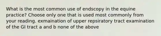 What is the most common use of endscopy in the equine practice? Choose only one that is used most commonly from your reading. exmaination of upper repsiratory tract examination of the GI tract a and b none of the above