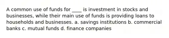 A common use of funds for ____ is investment in stocks and businesses, while their main use of funds is providing loans to households and businesses. a. savings institutions b. commercial banks c. mutual funds d. finance companies