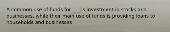 A common use of funds for ___ is investment in stocks and businesses, while their main use of funds is providing loans to households and businesses