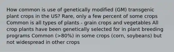 How common is use of genetically modified (GM) transgenic plant crops in the US? Rare, only a few percent of some crops Common is all types of plants - grain crops and vegetables All crop plants have been genetically selected for in plant breeding programs Common (>80%) in some crops (corn, soybeans) but not widespread in other crops