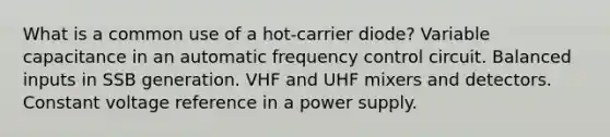 What is a common use of a hot-carrier diode? Variable capacitance in an automatic frequency control circuit. Balanced inputs in SSB generation. VHF and UHF mixers and detectors. Constant voltage reference in a power supply.