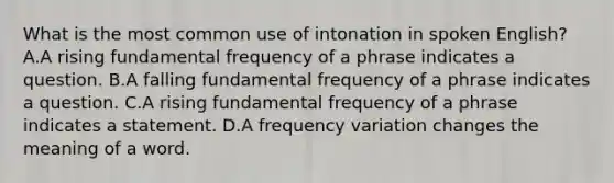 What is the most common use of intonation in spoken English? A.A rising fundamental frequency of a phrase indicates a question. B.A falling fundamental frequency of a phrase indicates a question. C.A rising fundamental frequency of a phrase indicates a statement. D.A frequency variation changes the meaning of a word.