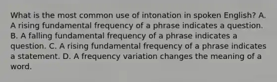 What is the most common use of intonation in spoken English? A. A rising fundamental frequency of a phrase indicates a question. B. A falling fundamental frequency of a phrase indicates a question. C. A rising fundamental frequency of a phrase indicates a statement. D. A frequency variation changes the meaning of a word.