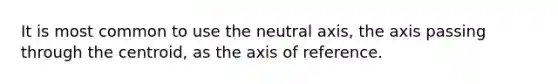 It is most common to use the neutral axis, the axis passing through the centroid, as the axis of reference.