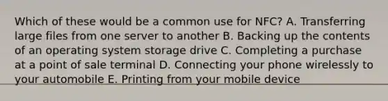 Which of these would be a common use for NFC? A. Transferring large files from one server to another B. Backing up the contents of an operating system storage drive C. Completing a purchase at a point of sale terminal D. Connecting your phone wirelessly to your automobile E. Printing from your mobile device