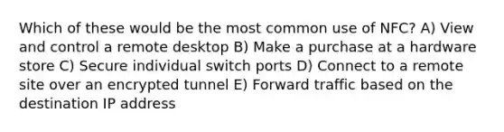 Which of these would be the most common use of NFC? A) View and control a remote desktop B) Make a purchase at a hardware store C) Secure individual switch ports D) Connect to a remote site over an encrypted tunnel E) Forward traffic based on the destination IP address