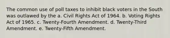 The common use of poll taxes to inhibit black voters in the South was outlawed by the a. Civil Rights Act of 1964. b. Voting Rights Act of 1965. c. Twenty-Fourth Amendment. d. Twenty-Third Amendment. e. Twenty-Fifth Amendment.